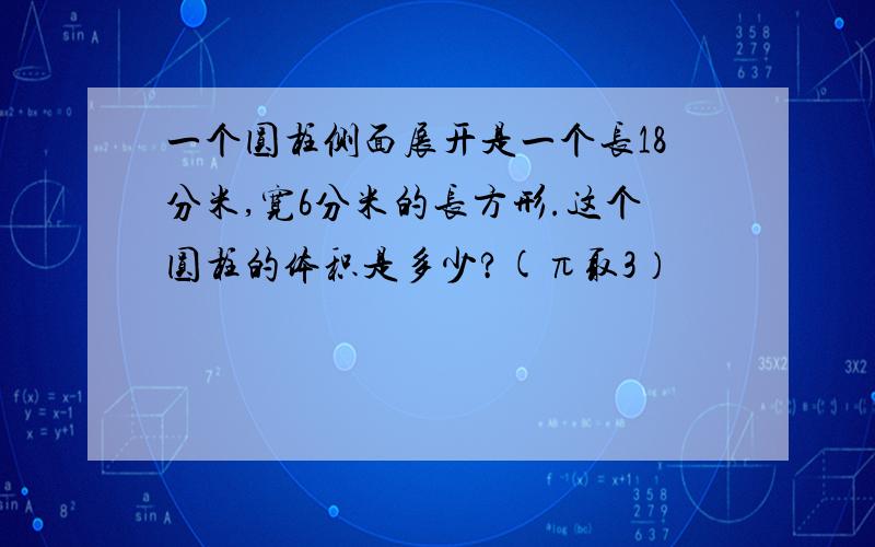 一个圆柱侧面展开是一个长18分米,宽6分米的长方形.这个圆柱的体积是多少?(π取3）