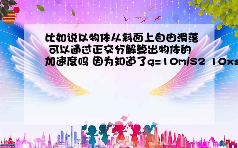 比如说以物体从斜面上自由滑落 可以通过正交分解算出物体的加速度吗 因为知道了g=10m/S2 10xsin(斜面度数)