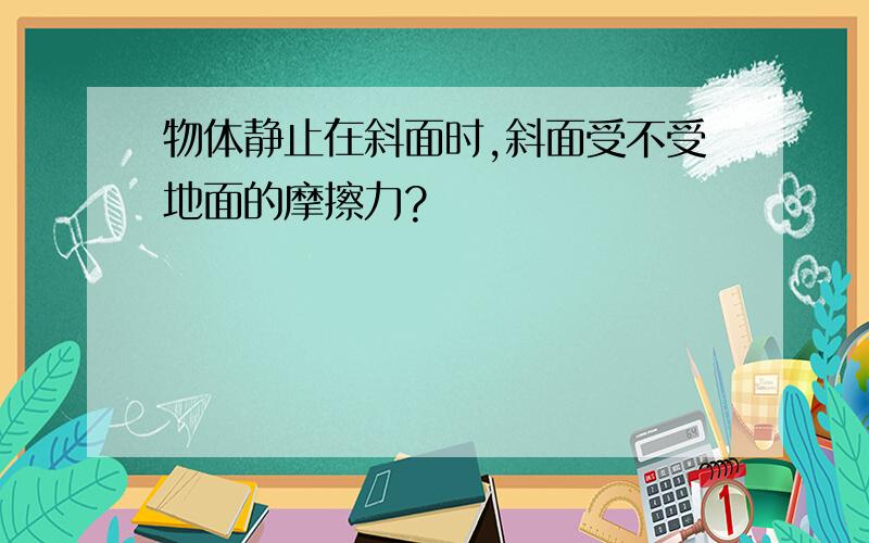 物体静止在斜面时,斜面受不受地面的摩擦力?