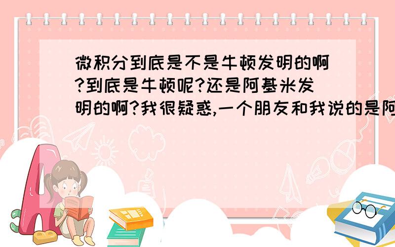 微积分到底是不是牛顿发明的啊?到底是牛顿呢?还是阿基米发明的啊?我很疑惑,一个朋友和我说的是阿基米的一本书上已经有有关微积分的知识了,到底怎么回事?