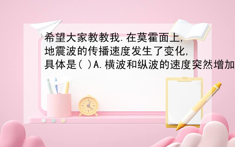 希望大家教教我.在莫霍面上,地震波的传播速度发生了变化,具体是( )A.横波和纵波的速度突然增加B.横波和纵波的速度突然降低C.横波速度增加,纵波速度降低D.横波速度降低,纵波速度增加