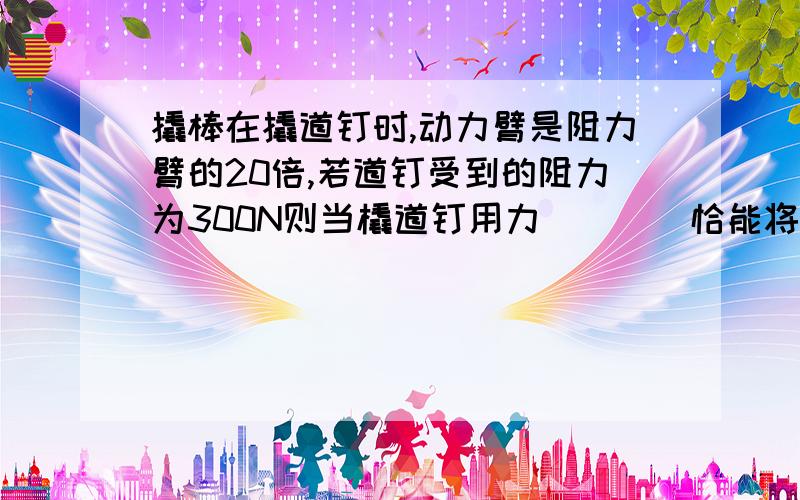 撬棒在撬道钉时,动力臂是阻力臂的20倍,若道钉受到的阻力为300N则当橇道钉用力____恰能将道钉撬起（不计道钉自身的重力）