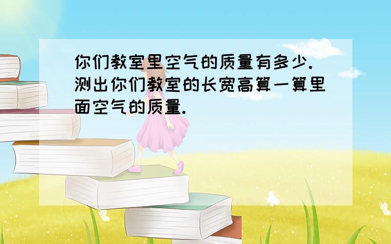 你们教室里空气的质量有多少.测出你们教室的长宽高算一算里面空气的质量.