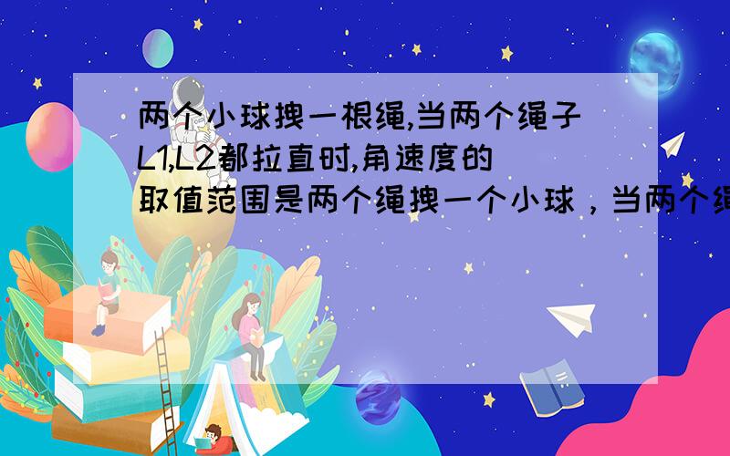 两个小球拽一根绳,当两个绳子L1,L2都拉直时,角速度的取值范围是两个绳拽一个小球，当两个绳子L1,L2都拉直时，角速度的取值范围是