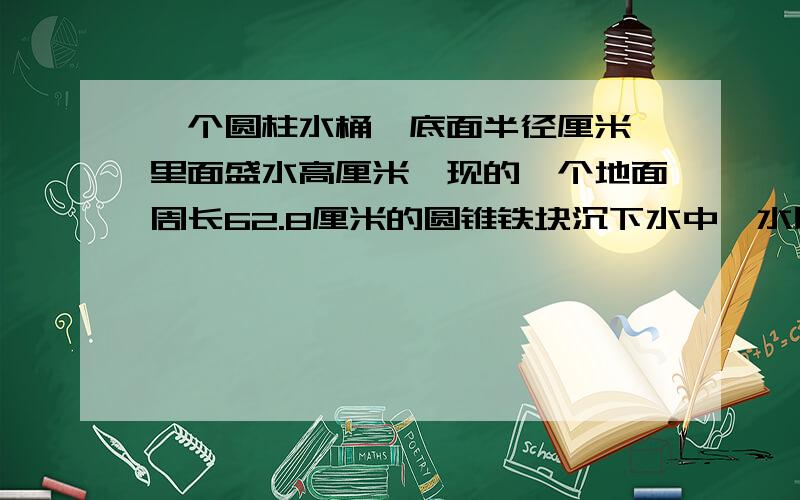 一个圆柱水桶,底面半径厘米,里面盛水高厘米,现的一个地面周长62.8厘米的圆锥铁块沉下水中,水比原来高16分之1,圆锥体铁块高是多少厘米?