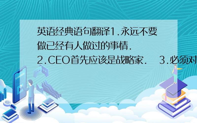 英语经典语句翻译1.永远不要做已经有人做过的事情.   2.CEO首先应该是战略家.   3.必须对自己的创意无限执着和狂热.   4.拥有清醒的可持续发展的相对保守的企业操作计划.   5.争取尽可能多