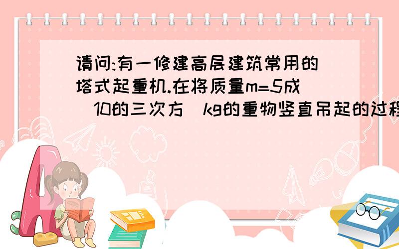 请问:有一修建高层建筑常用的塔式起重机.在将质量m=5成(10的三次方)kg的重物竖直吊起的过程中.起重机先...请问:有一修建高层建筑常用的塔式起重机.在将质量m=5成(10的三次方)kg的重物竖直