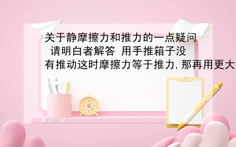 关于静摩擦力和推力的一点疑问 请明白者解答 用手推箱子没有推动这时摩擦力等于推力,那再用更大的力推箱子 箱子还是不动 摩擦力也等于推力,那摩擦力到底多大?于是我纠结了.