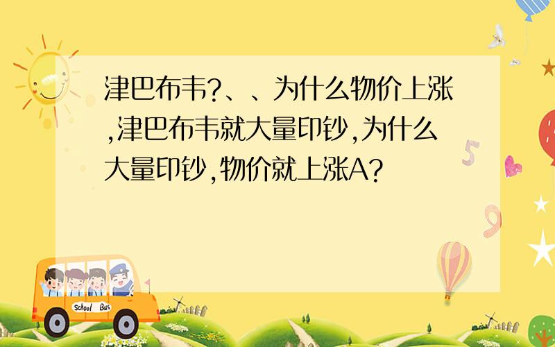 津巴布韦?、、为什么物价上涨,津巴布韦就大量印钞,为什么大量印钞,物价就上涨A?