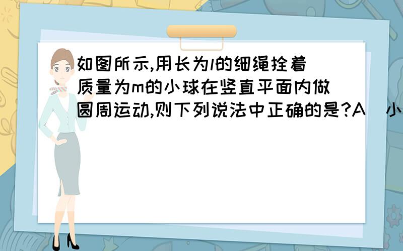 如图所示,用长为l的细绳拴着质量为m的小球在竖直平面内做圆周运动,则下列说法中正确的是?A．小球在圆周最高点时所受的向心力一定为重力 B．小球在最高点时绳子的拉力不可能为零 C．若