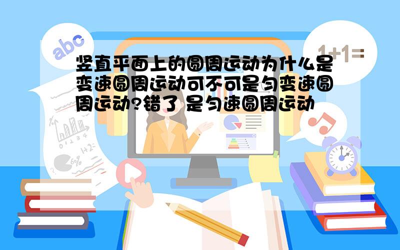 竖直平面上的圆周运动为什么是变速圆周运动可不可是匀变速圆周运动?错了 是匀速圆周运动