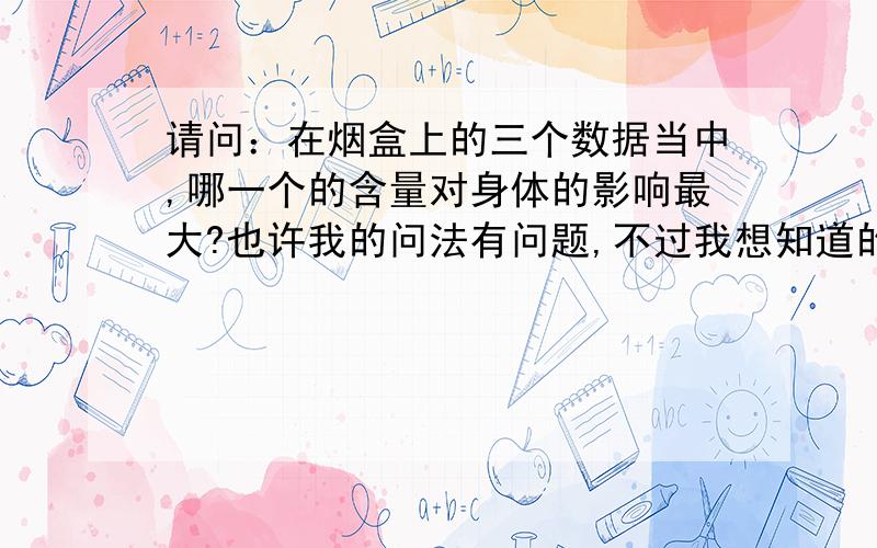 请问：在烟盒上的三个数据当中,哪一个的含量对身体的影响最大?也许我的问法有问题,不过我想知道的就是哪一个的含量对我们的身体伤害是最大的?