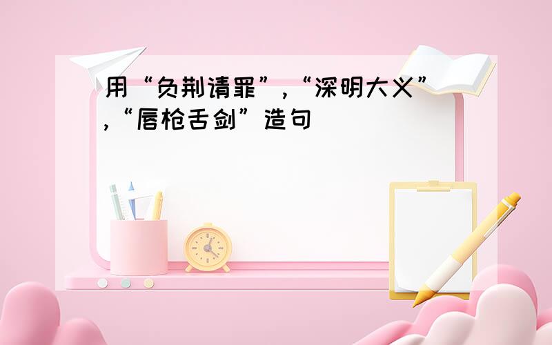 用“负荆请罪”,“深明大义”,“唇枪舌剑”造句