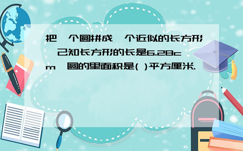 把一个圆拼成一个近似的长方形,己知长方形的长是6.28cm,圆的里面积是( )平方厘米.