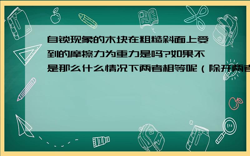 自锁现象的木块在粗糙斜面上受到的摩擦力为重力是吗?如果不是那么什么情况下两者相等呢（除开两者垂直...自锁现象的木块在粗糙斜面上受到的摩擦力为重力是吗?如果不是那么什么情况