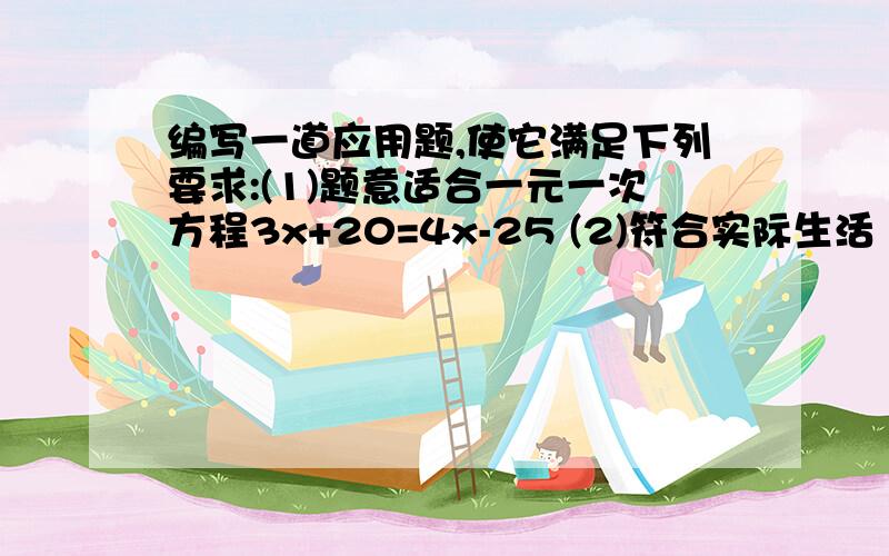 编写一道应用题,使它满足下列要求:(1)题意适合一元一次方程3x+20=4x-25 (2)符合实际生活