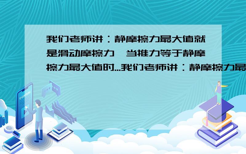 我们老师讲：静摩擦力最大值就是滑动摩擦力,当推力等于静摩擦力最大值时...我们老师讲：静摩擦力最大值就是滑动摩擦力,当推力等于静摩擦力最大值时,物体就会做匀速直线运动,我总觉得