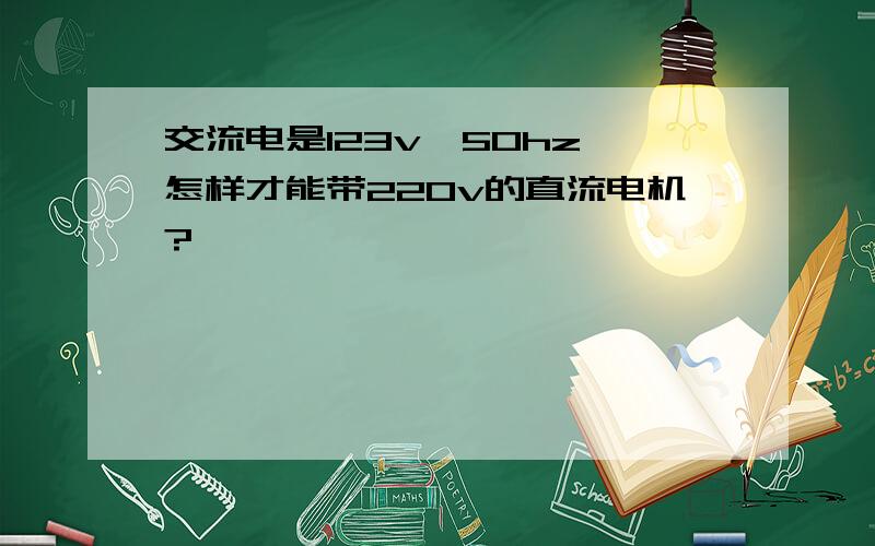 交流电是123v,50hz,怎样才能带220v的直流电机?