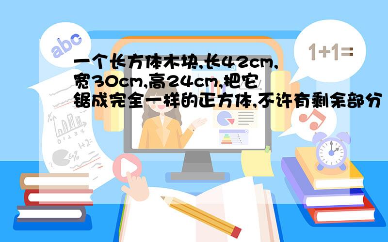 一个长方体木块,长42cm,宽30cm,高24cm,把它锯成完全一样的正方体,不许有剩余部分 每个小正方体的体积最大是多少cm