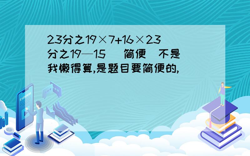 23分之19×7+16×23分之19—15 （简便）不是我懒得算,是题目要简便的,