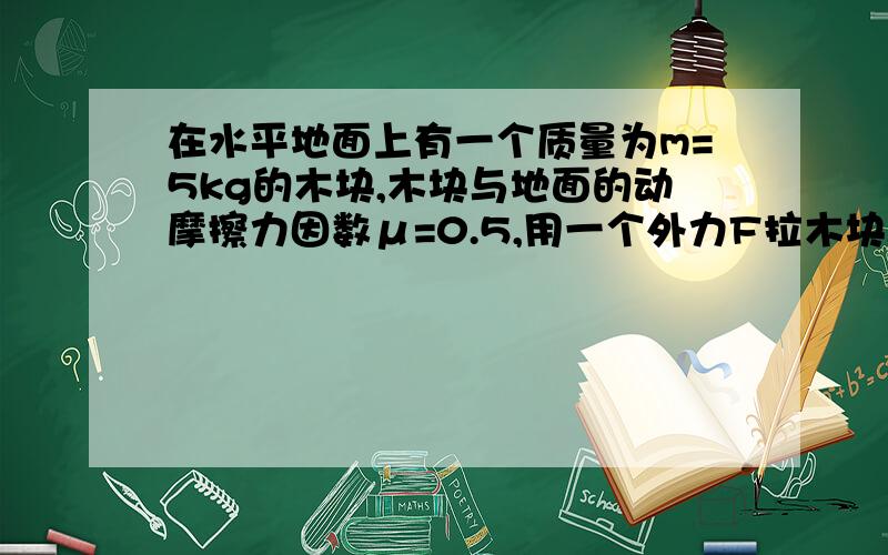 在水平地面上有一个质量为m=5kg的木块,木块与地面的动摩擦力因数μ=0.5,用一个外力F拉木块.设最大静摩擦力等于滑动摩擦力.则当外力F与水平方向成角=53°斜上右上方时,则需要多大的外力F才