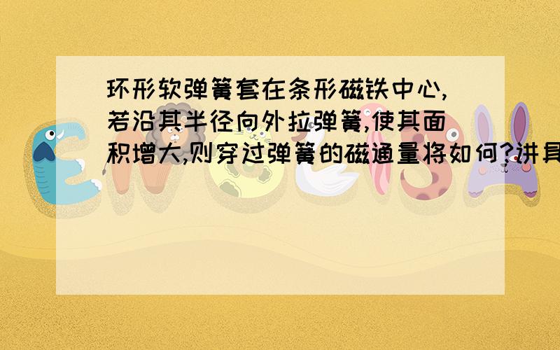 环形软弹簧套在条形磁铁中心,若沿其半径向外拉弹簧,使其面积增大,则穿过弹簧的磁通量将如何?讲具体点