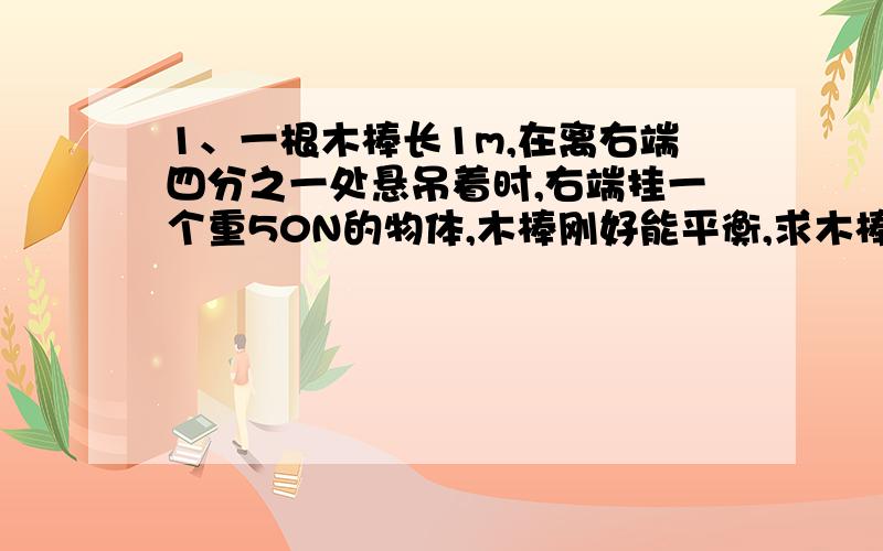 1、一根木棒长1m,在离右端四分之一处悬吊着时,右端挂一个重50N的物体,木棒刚好能平衡,求木棒的重力.2、一同学在家里帮爸爸安装一只临时电灯照明,当绳子AB使杠杆处于图8所示位置时,AB＝4m,