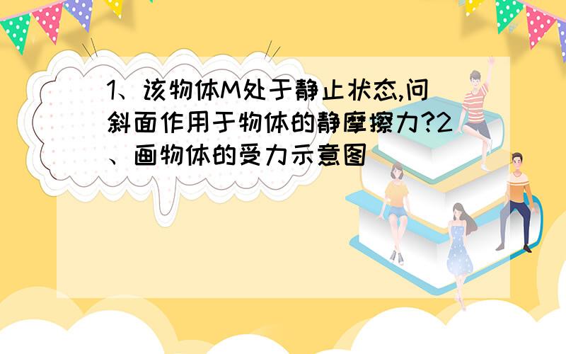 1、该物体M处于静止状态,问斜面作用于物体的静摩擦力?2、画物体的受力示意图