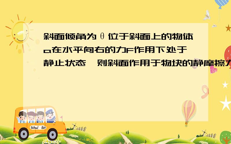 斜面倾角为θ位于斜面上的物体a在水平向右的力F作用下处于静止状态,则斜面作用于物块的静摩擦力A.方向可能沿斜面向上B.方向可能沿斜面向下C.大小可能等于零D.大小可能等于F