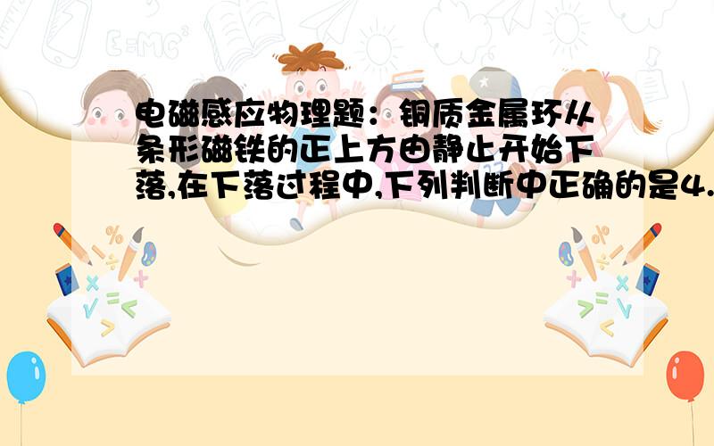 电磁感应物理题：铜质金属环从条形磁铁的正上方由静止开始下落,在下落过程中,下列判断中正确的是4.铜质金属环从条形磁铁的正上方由静止开始下落,在下落过程中,下列判断中正确的是( )A