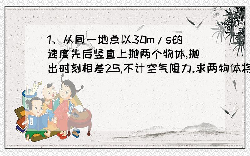 1、从同一地点以30m/s的速度先后竖直上抛两个物体,抛出时刻相差2S,不计空气阻力.求两物体将在何