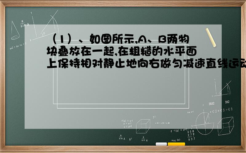 （1）、如图所示,A、B两物块叠放在一起,在粗糙的水平面上保持相对静止地向右做匀减速直线运动,运动过程中B受到摩擦力吗?（  ）【填是或不是】若是,摩擦力方向向（   ）【填左或右】大