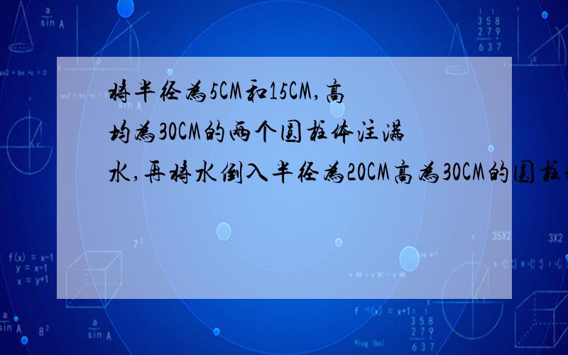 将半径为5CM和15CM,高均为30CM的两个圆柱体注满水,再将水倒入半径为20CM高为30CM的圆柱体中,水会溢出吗（解方程）