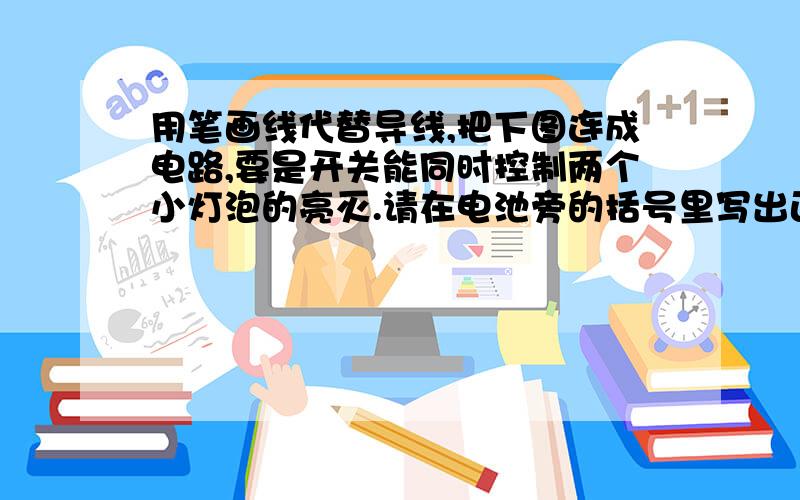 用笔画线代替导线,把下图连成电路,要是开关能同时控制两个小灯泡的亮灭.请在电池旁的括号里写出正、负极图