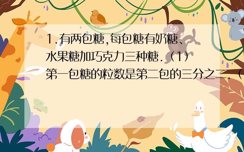 1.有两包糖,每包糖有奶糖、水果糖加巧克力三种糖.（1）第一包糖的粒数是第二包的三分之二.（2）第一包糖中奶糖占四分之一.（3）巧克力糖在第一包糖中所占比率是在第二包糖中所占比率