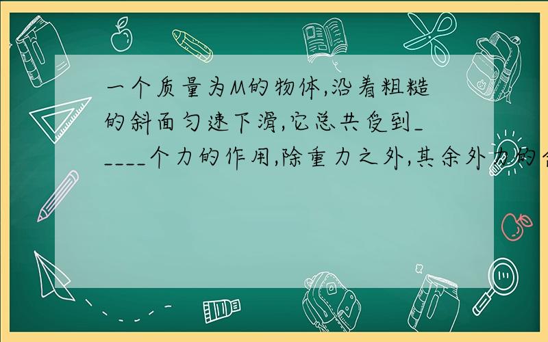 一个质量为M的物体,沿着粗糙的斜面匀速下滑,它总共受到_____个力的作用,除重力之外,其余外力的合力大小等于_____,方向为_______.