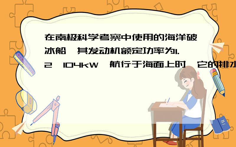 在南极科学考察中使用的海洋破冰船,其发动机额定功率为1.2×104kW,航行于海面上时,它的排水体积为1800m3．破冰船针对不同的冰层采用不同的破冰方法,其中一种方法是：接触冰面前,船全速航