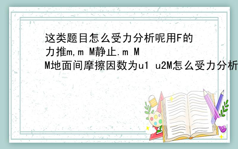 这类题目怎么受力分析呢用F的力推m,m M静止.m M M地面间摩擦因数为u1 u2M怎么受力分析呢?我是这样想的，m受到摩擦力沿斜面向上，M收到的反作用力方法相反。这样想正确吗？那M怎么怎么平衡