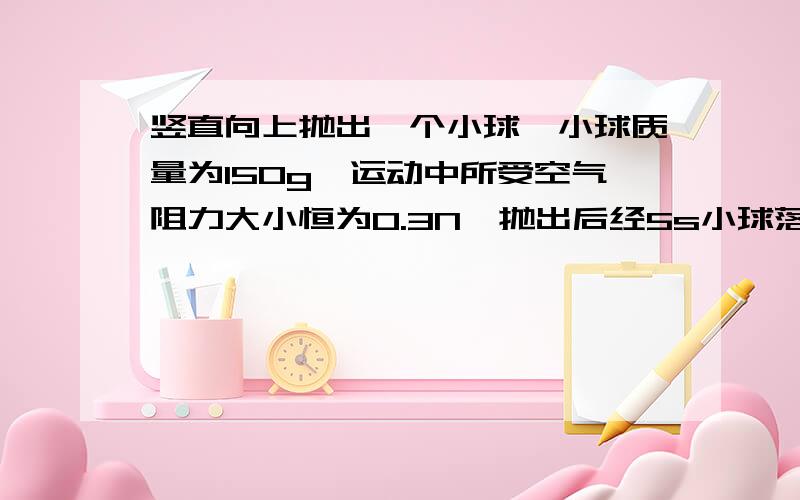 竖直向上抛出一个小球,小球质量为150g,运动中所受空气阻力大小恒为0.3N,抛出后经5s小球落回抛出点.试求小球抛出时的初速度；小球上升到最高点所用时间；小球上升的最大高度（取g=10m/s2