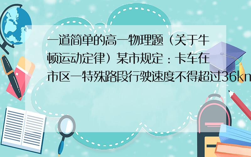 一道简单的高一物理题（关于牛顿运动定律）某市规定：卡车在市区一特殊路段行驶速度不得超过36km/h.有一卡车在危急情况下紧急刹车,车轮抱死.滑动一段距离后停住.测得刹车过程中车轮在