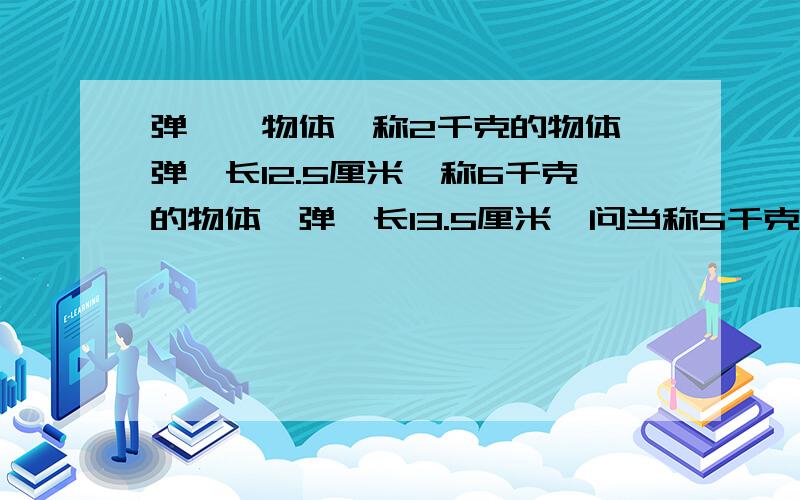 弹簧枰物体,称2千克的物体,弹簧长12.5厘米,称6千克的物体,弹簧长13.5厘米,问当称5千克的物体时,弹簧多少厘米?