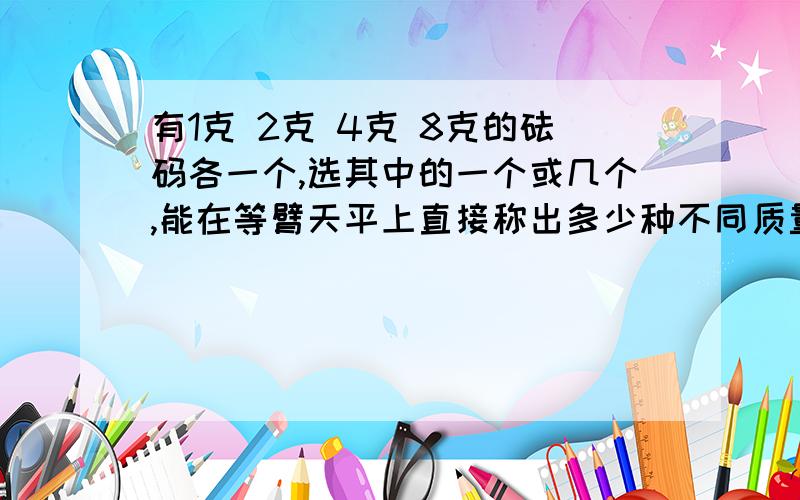 有1克 2克 4克 8克的砝码各一个,选其中的一个或几个,能在等臂天平上直接称出多少种不同质量的物体?快呀！！！！10分钟之内！！