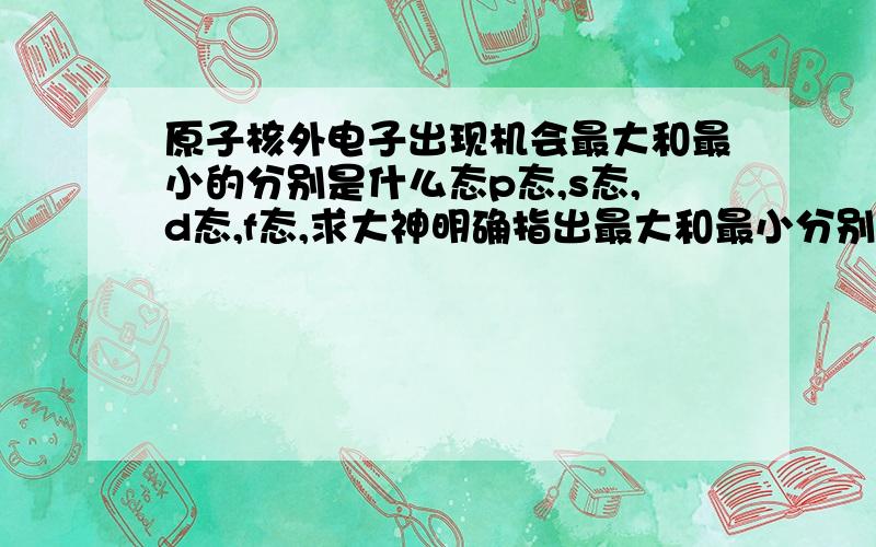 原子核外电子出现机会最大和最小的分别是什么态p态,s态,d态,f态,求大神明确指出最大和最小分别是什么,查阅了很多资料都没搞懂