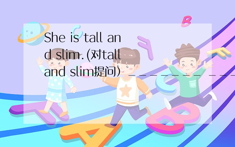 She is tall and slim.(对tall and slim提问）_______ _________.