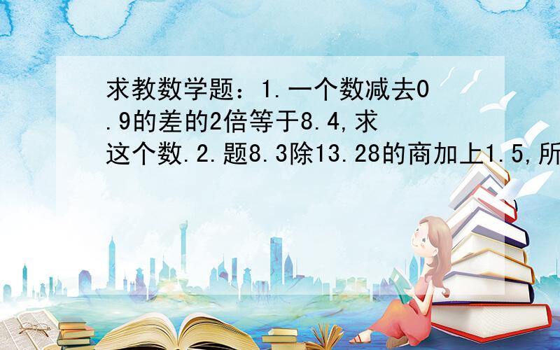 求教数学题：1.一个数减去0.9的差的2倍等于8.4,求这个数.2.题8.3除13.28的商加上1.5,所得的和比23.5少多少?