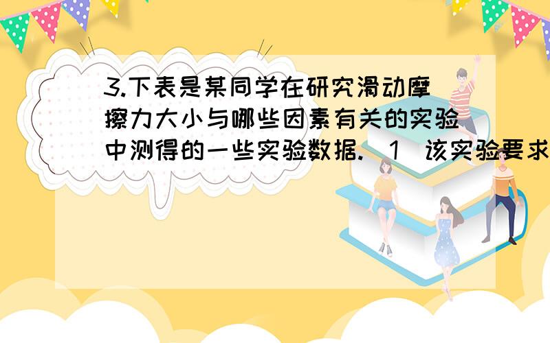 3.下表是某同学在研究滑动摩擦力大小与哪些因素有关的实验中测得的一些实验数据.（1）该实验要求用弹簧测力计拉着木块在水平面上做 运动,此时弹簧测力计的　　读数等于木块受到的 力