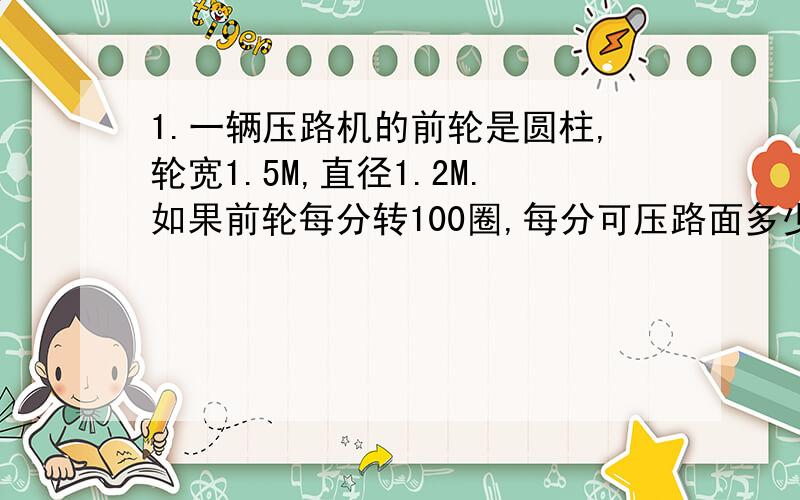 1.一辆压路机的前轮是圆柱,轮宽1.5M,直径1.2M.如果前轮每分转100圈,每分可压路面多少平方米?2.一个圆柱的侧面展开后是一个边长为15CM的正方形,这个圆柱的侧面积是多少平方厘米?3.一个圆柱的