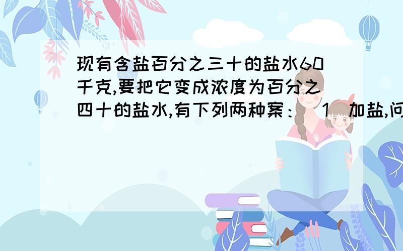 现有含盐百分之三十的盐水60千克,要把它变成浓度为百分之四十的盐水,有下列两种案：（1）加盐,问需要盐多少千克?诺设加盐X千克,所列方程为（）,求得X为（）.(2)蒸发水,问需要蒸发多少千