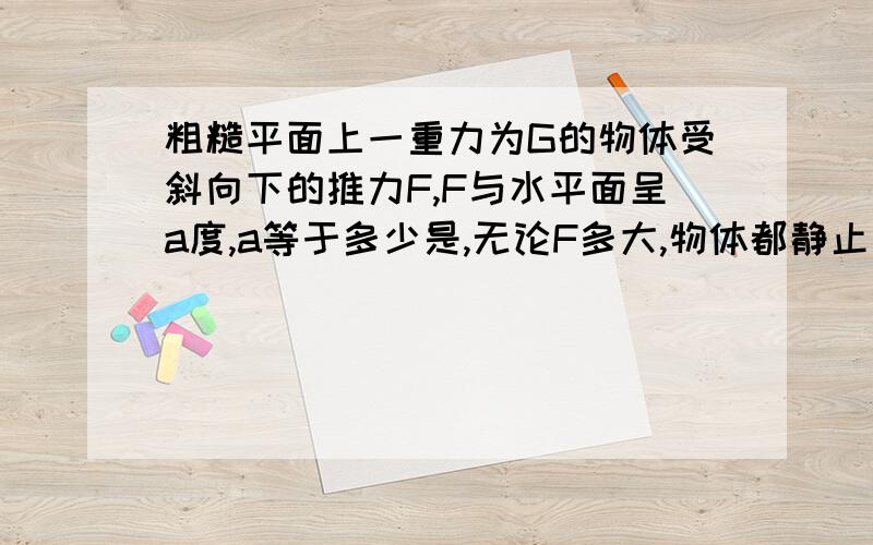 粗糙平面上一重力为G的物体受斜向下的推力F,F与水平面呈a度,a等于多少是,无论F多大,物体都静止不要直接套用自锁现象结论..