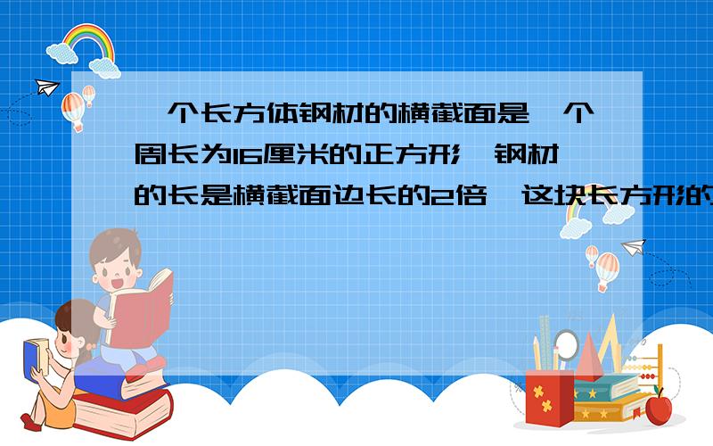 一个长方体钢材的横截面是一个周长为16厘米的正方形,钢材的长是横截面边长的2倍,这块长方形的体积是多少立方厘米?